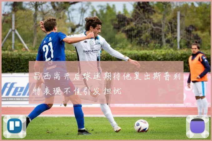 昌西离开后球迷期待他复出斯普利特表现不佳引发担忧