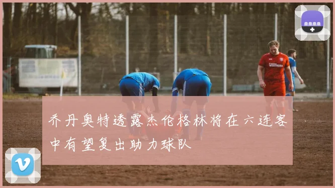 乔丹奥特透露杰伦格林将在六连客中有望复出助力球队