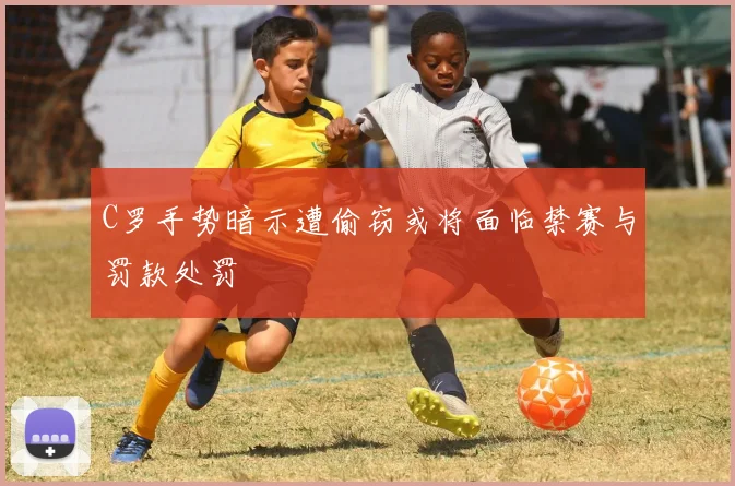 C罗手势暗示遭偷窃或将面临禁赛与罚款处罚