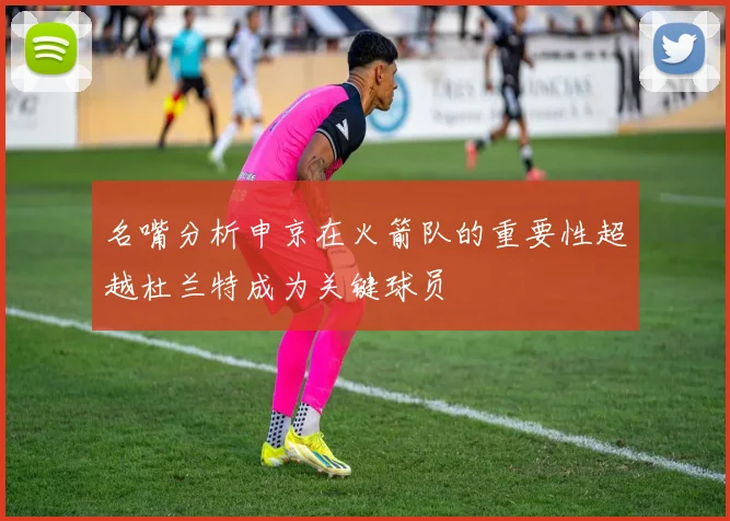 名嘴分析申京在火箭队的重要性超越杜兰特成为关键球员