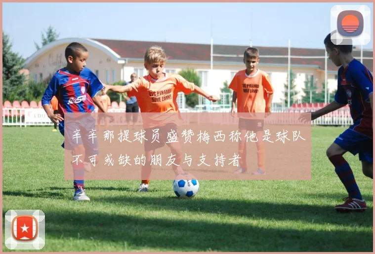 辛辛那提球员盛赞梅西称他是球队不可或缺的朋友与支持者