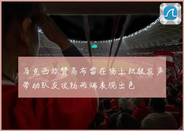 马克西称赞乌布雷在场上积极发声带动队友攻防两端表现出色