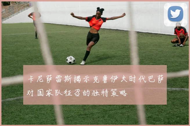 卡尼萨雷斯揭示克鲁伊夫时代巴萨对国家队征召的独特策略