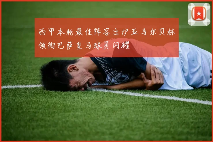 西甲本轮最佳阵容出炉亚马尔贝林领衔巴萨皇马球员闪耀
