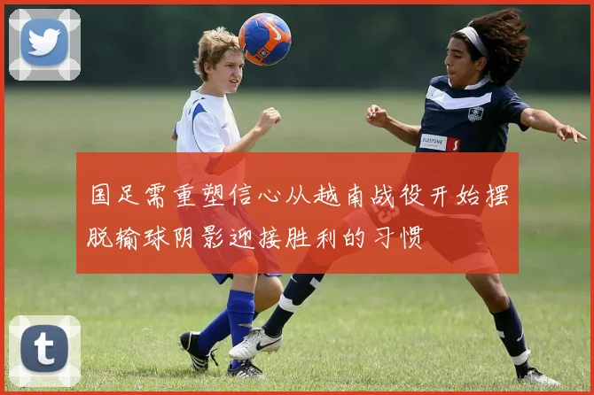 国足需重塑信心从越南战役开始摆脱输球阴影迎接胜利的习惯