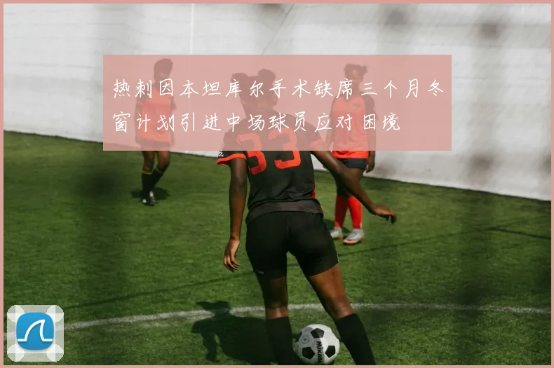热刺因本坦库尔手术缺席三个月冬窗计划引进中场球员应对困境