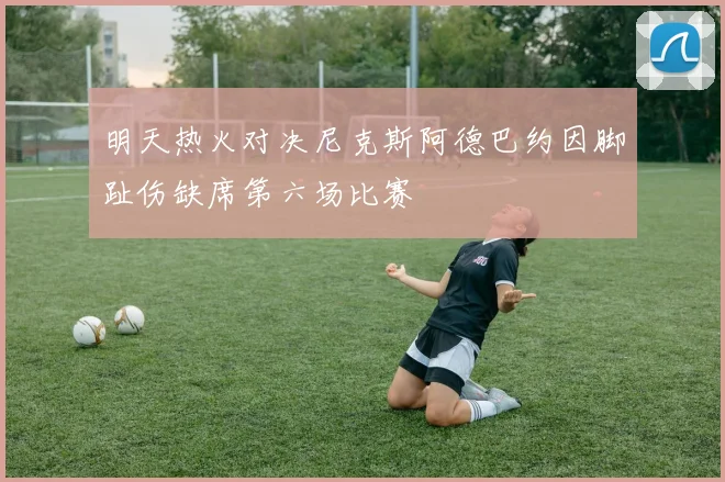明天热火对决尼克斯阿德巴约因脚趾伤缺席第六场比赛