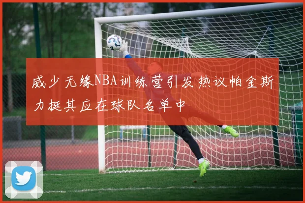 威少无缘NBA训练营引发热议帕金斯力挺其应在球队名单中