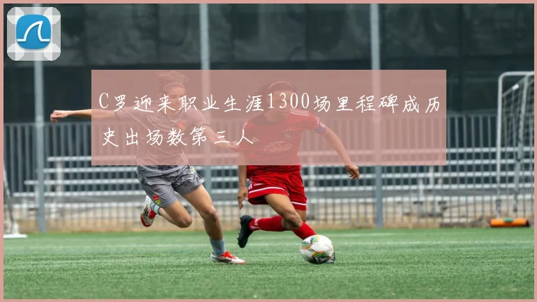 C罗迎来职业生涯1300场里程碑成历史出场数第三人