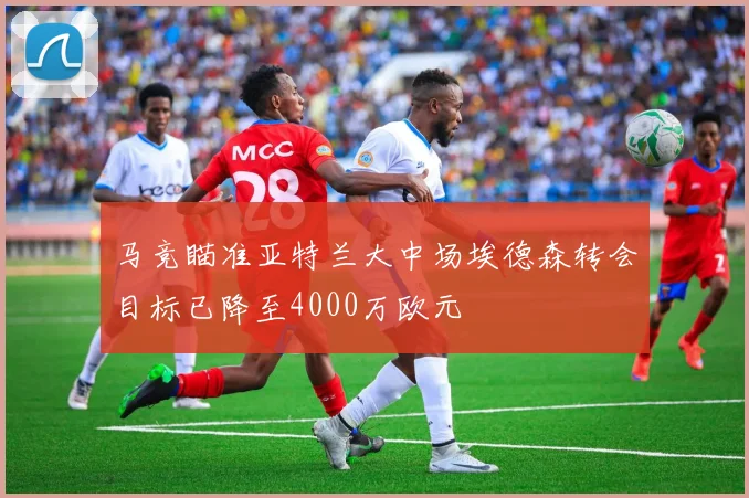马竞瞄准亚特兰大中场埃德森转会目标已降至4000万欧元