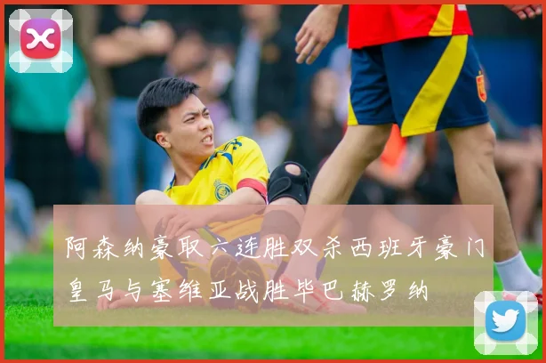 阿森纳豪取六连胜双杀西班牙豪门皇马与塞维亚战胜毕巴赫罗纳