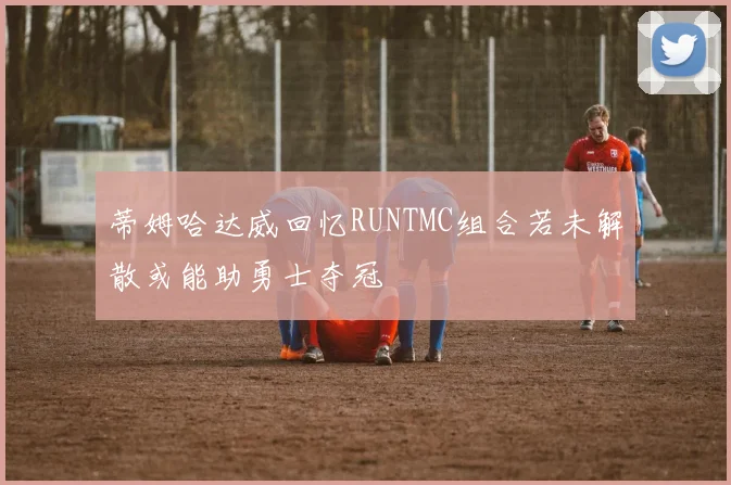 蒂姆哈达威回忆RUNTMC组合若未解散或能助勇士夺冠