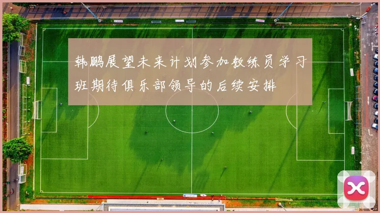 韩鹏展望未来计划参加教练员学习班期待俱乐部领导的后续安排