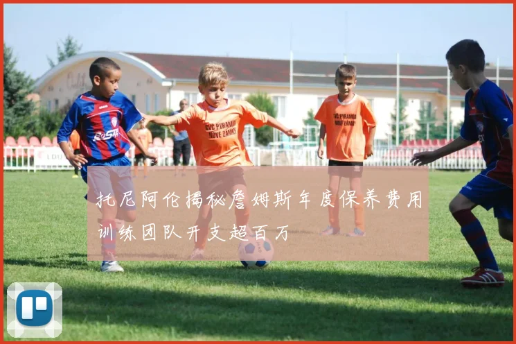 托尼阿伦揭秘詹姆斯年度保养费用训练团队开支超百万
