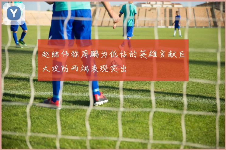 赵继伟称周鹏为低估的英雄贡献巨大攻防两端表现突出