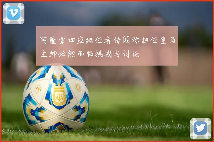 阿隆索回应继任者传闻称担任皇马主帅必然面临挑战与讨论