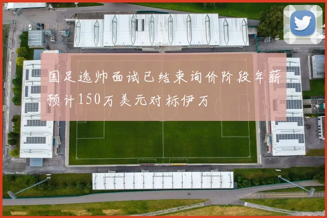 国足选帅面试已结束询价阶段年薪预计150万美元对标伊万