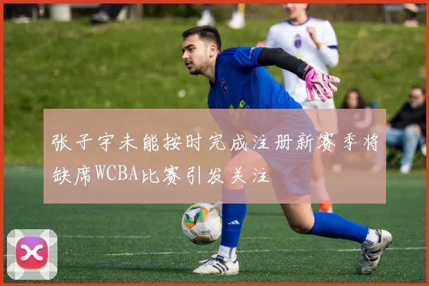 张子宇未能按时完成注册新赛季将缺席WCBA比赛引发关注