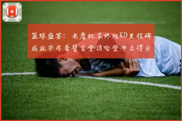 篮球盛宴：老詹纪录终结KD里程碑成就字母哥誓言登顶哈登冲击得分前十