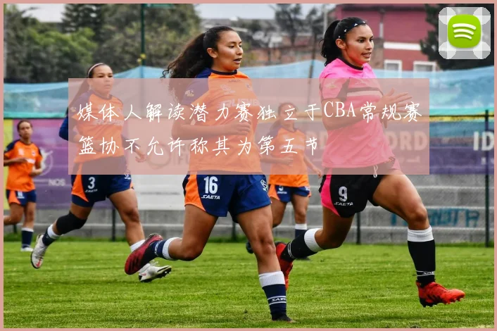 媒体人解读潜力赛独立于CBA常规赛篮协不允许称其为第五节