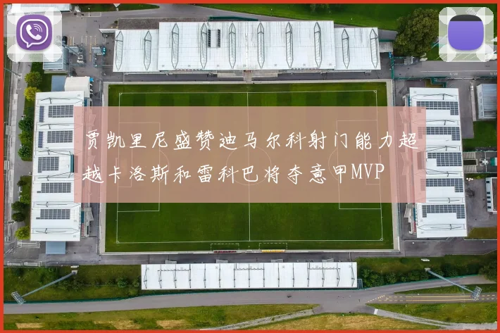 贾凯里尼盛赞迪马尔科射门能力超越卡洛斯和雷科巴将夺意甲MVP