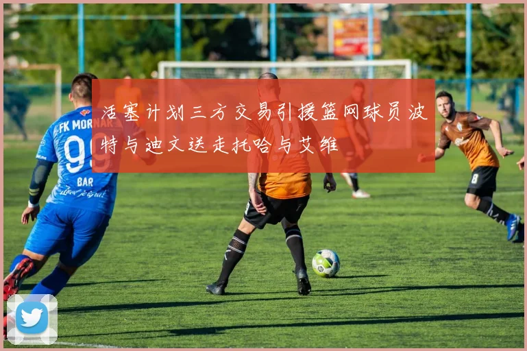 活塞计划三方交易引援篮网球员波特与迪文送走托哈与艾维
