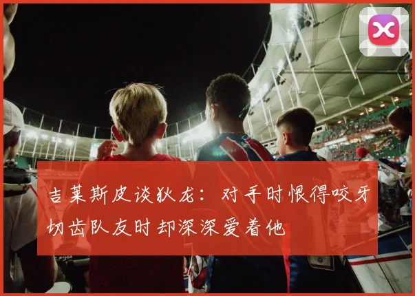 吉莱斯皮谈狄龙：对手时恨得咬牙切齿队友时却深深爱着他