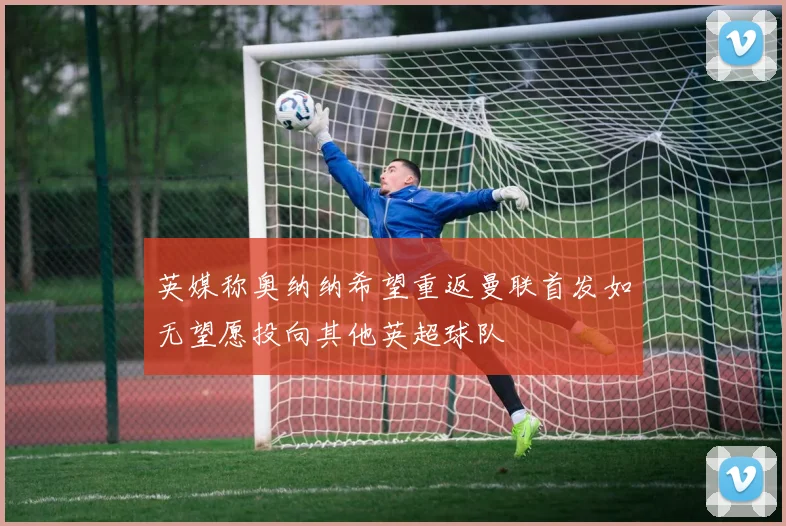 英媒称奥纳纳希望重返曼联首发如无望愿投向其他英超球队