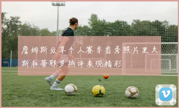 詹姆斯分享个人赛季首秀照片里夫斯和蒂耶罗热评表现精彩