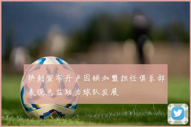 热刺宣布丹卢因顿加盟担任俱乐部表现总监助力球队发展