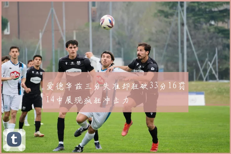 爱德华兹三分失准却狂砍33分16罚14中展现疯狂冲击力