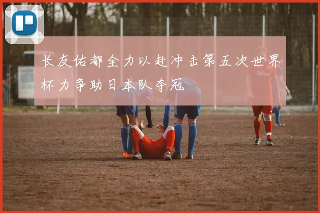 长友佑都全力以赴冲击第五次世界杯力争助日本队夺冠