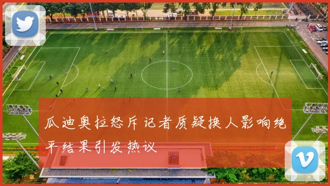 瓜迪奥拉怒斥记者质疑换人影响绝平结果引发热议