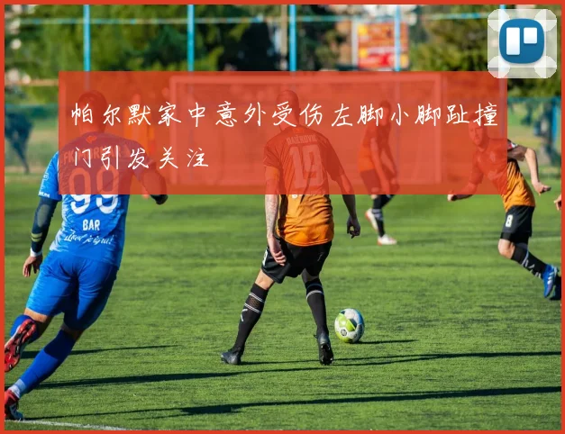 帕尔默家中意外受伤左脚小脚趾撞门引发关注