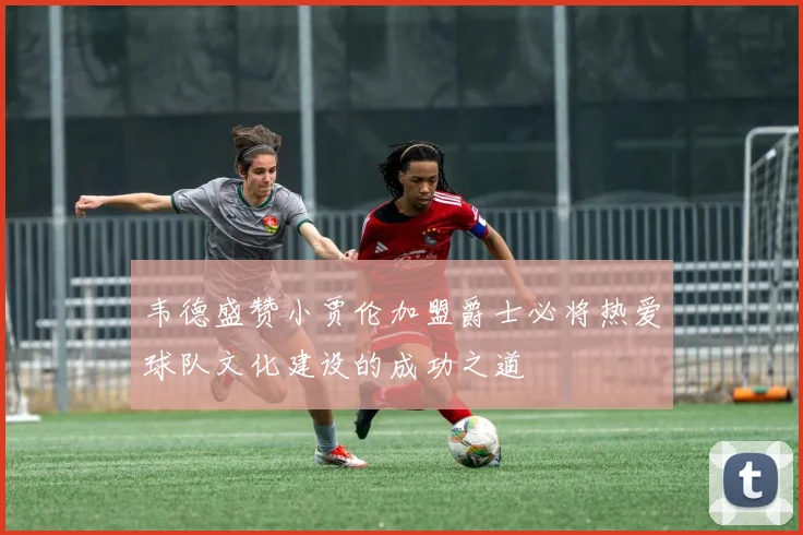 韦德盛赞小贾伦加盟爵士必将热爱球队文化建设的成功之道
